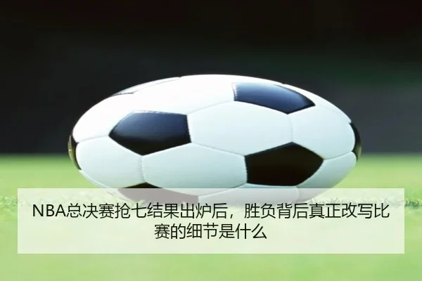 NBA总决赛抢七结果出炉后，胜负背后真正改写比赛的细节是什么